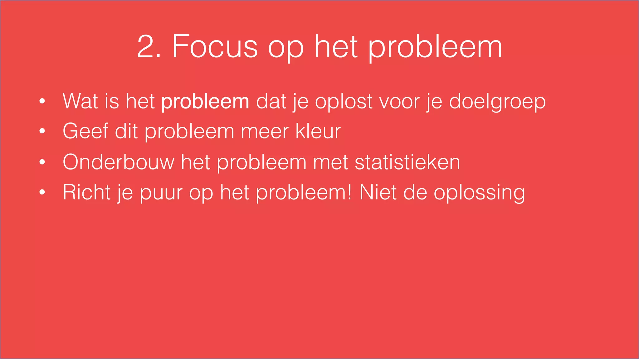 2. Focus op het probleem
•  Wat is het probleem dat je oplost voor je doelgroep
•  Geef dit probleem meer kleur
•  Onderbouw het probleem met statistieken
•  Richt je puur op het probleem! Niet de oplossing
 