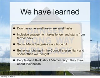 We have learned
                 •      Don't assume small areas are small tasks

                 •      Inclusive engagement takes longer and starts from
                        farther back

                 •      Social Media Surgeries are a huge hit

                 •      Behaviour change in the Council is essential - and
                        sooner than we thought

                 •      People don't think about "democracy", they think
                        about their needs



Saturday, 21 April 12
 