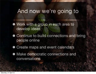 And now we're going to

                 • Work with a group in each area to
                        develop ideas

                 • Continue to build connections and bring
                        people online

                 • Create maps and event calendars
                 • Make democratic connections and
                        conversations


Saturday, 21 April 12
 