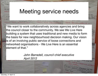Meeting service needs

       “We want to work collaboratively across agencies and bring
       the council closer to the community. We see We Live Here
       building a system that uses traditional and new media to form
       the basis for new neighbourhood decision making. Our vision
       is of an involving public service of loose connections and
       networked organisations - We Live Here is an essential
       element of that.”

                         John Barradell, council chief executive
                         April 2012




Saturday, 21 April 12
 