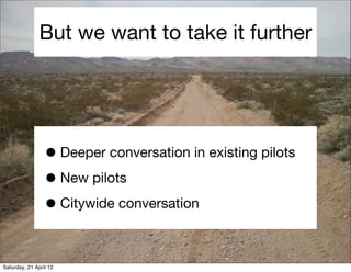 But we want to take it further




                 • Deeper conversation in existing pilots
                 • New pilots
                 • Citywide conversation

Saturday, 21 April 12
 
