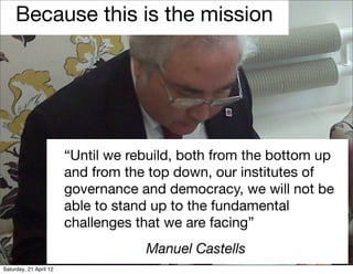 Because this is the mission




                        “Until we rebuild, both from the bottom up
                        and from the top down, our institutes of
                        governance and democracy, we will not be
                        able to stand up to the fundamental
                        challenges that we are facing”
                                    Manuel Castells
Saturday, 21 April 12
 