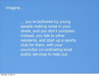 Imagine...


                        ... you’re bothered by young
                        people making noise in your
                        street, and you don’t complain.
                        Instead, you talk to other
                        residents, and start up a sports
                        club for them, with your
                        councillor co-ordinating local
                        public services to help out.




Saturday, 21 April 12
 