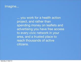 Imagine...


                        ... you work for a health action
                        project, and rather than
                        spending money on leaﬂets and
                        advertising you have free access
                        to every civic network in your
                        area, and a trusted place to
                        reach thousands of active
                        citizens.




Saturday, 21 April 12
 