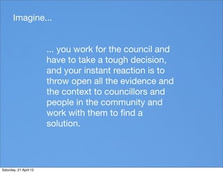 Imagine...


                        ... you work for the council and
                        have to take a tough decision,
                        and your instant reaction is to
                        throw open all the evidence and
                        the context to councillors and
                        people in the community and
                        work with them to ﬁnd a
                        solution.




Saturday, 21 April 12
 