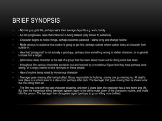 BRIEF SYNOPSIS
•   - Normal guy/ girls life, perhaps see's their average days life e.g. work, family
•   - As film progresses, sees that character is being stalked (only shown to audience)
•   - Character begins to notice things, perhaps becomes paranoid - starts to try and change routine
•   - Made obvious to audience that stalker is going to get him, perhaps scenes where stalker looks at character from
    outside in.
•   - idea that 'protagonist' is not actually a good guy, perhaps done something wrong to stalker character, or in general
    to make him a target.
•   - (alternative idea) character is the last of a group that has been slowly taken out for doing some bad deed.
•   - throughout film various characters are taken out and tortured by a mysterious figure that they have perhaps done
    wrong, or is angry (wants to take revenge) on these people.
•   - idea of routine being noted by mysterious character
•   - Teenager goes missing after being bullied, Group responsible for bullying one by one go missing too. All deaths
    take place in a school area/ in a classroom perhaps after dark. The teenager that goes missing then is shown to be
    the one killing them all.
•   - The film may end with the last character escaping, and then 3 years later, the character has a new home and life.
    But then the mysterious killing teenager appears again to be taking notes down of the characters routine, and finally
    kills the person. The teenager then disappears again (perhaps to go on killing more bullies).
 