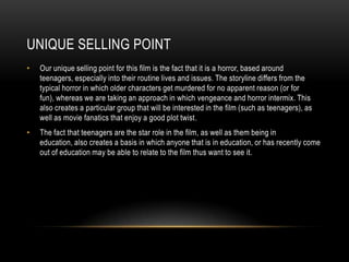 UNIQUE SELLING POINT
•   Our unique selling point for this film is the fact that it is a horror, based around
    teenagers, especially into their routine lives and issues. The storyline differs from the
    typical horror in which older characters get murdered for no apparent reason (or for
    fun), whereas we are taking an approach in which vengeance and horror intermix. This
    also creates a particular group that will be interested in the film (such as teenagers), as
    well as movie fanatics that enjoy a good plot twist.
•   The fact that teenagers are the star role in the film, as well as them being in
    education, also creates a basis in which anyone that is in education, or has recently come
    out of education may be able to relate to the film thus want to see it.
 