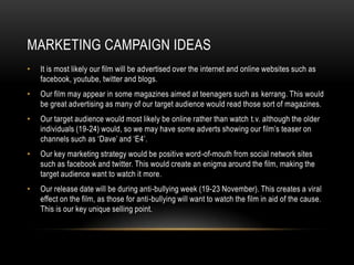 MARKETING CAMPAIGN IDEAS
•   It is most likely our film will be advertised over the internet and online websites such as
    facebook, youtube, twitter and blogs.
•   Our film may appear in some magazines aimed at teenagers such as kerrang. This would
    be great advertising as many of our target audience would read those sort of magazines.
•   Our target audience would most likely be online rather than watch t.v. although the older
    individuals (19-24) would, so we may have some adverts showing our film’s teaser on
    channels such as ‘Dave’ and ‘E4’.
•   Our key marketing strategy would be positive word-of-mouth from social network sites
    such as facebook and twitter. This would create an enigma around the film, making the
    target audience want to watch it more.
•   Our release date will be during anti-bullying week (19-23 November). This creates a viral
    effect on the film, as those for anti-bullying will want to watch the film in aid of the cause.
    This is our key unique selling point.
 