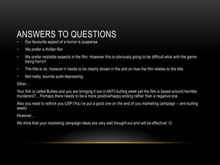 ANSWERS TO QUESTIONS
•    Our favourite aspect of a horror is suspense
•    We prefer a thriller film
•    We prefer relatable aspects in the film. However this is obviously going to be difficult what with the genre
     being horror!
•    The title is ok, however it needs to be clearly shown in the plot on how the film relates to the title.
•    Not really, sounds quite depressing.
Other…
Your film is called Bullies and you are bringing it out in ANTI-bulling week yet the film is based around horrible
murderers?... Perhaps there needs to be a more positive/happy ending rather than a negative one.
Also you need to rethink you USP (You’ve put a good one on the end of you marketing campaign – anti-bulling
week)
However…
We think that your marketing campaign ideas are very well thought out and will be effective! 
 