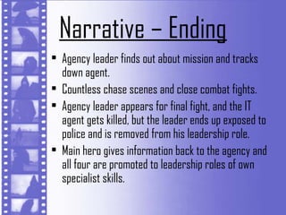 Narrative – Ending
• Agency leader finds out about mission and tracks
  down agent.
• Countless chase scenes and close combat fights.
• Agency leader appears for final fight, and the IT
  agent gets killed, but the leader ends up exposed to
  police and is removed from his leadership role.
• Main hero gives information back to the agency and
  all four are promoted to leadership roles of own
  specialist skills.
 