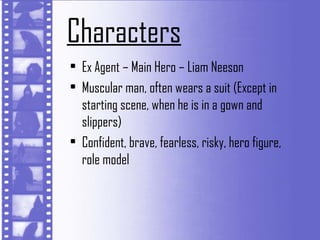 Characters
• Ex Agent – Main Hero – Liam Neeson
• Muscular man, often wears a suit (Except in
  starting scene, when he is in a gown and
  slippers)
• Confident, brave, fearless, risky, hero figure,
  role model
 