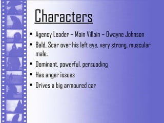 Characters
• Agency Leader – Main Villain – Dwayne Johnson
• Bald, Scar over his left eye, very strong, muscular
  male.
• Dominant, powerful, persuading
• Has anger issues
• Drives a big armoured car
 