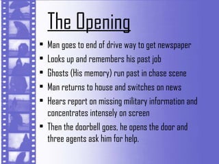 The Opening
• Man goes to end of drive way to get newspaper
• Looks up and remembers his past job
• Ghosts (His memory) run past in chase scene
• Man returns to house and switches on news
• Hears report on missing military information and
  concentrates intensely on screen
• Then the doorbell goes, he opens the door and
  three agents ask him for help.
 