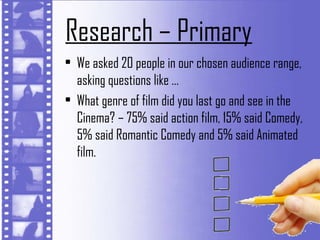 Research – Primary
• We asked 20 people in our chosen audience range,
  asking questions like …
• What genre of film did you last go and see in the
  Cinema? – 75% said action film, 15% said Comedy,
  5% said Romantic Comedy and 5% said Animated
  film.
 