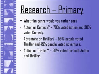 Research – Primary
• What film genre would you rather see?
- Action or Comedy? – 70% voted Action and 30%
  voted Comedy.
- Adventure or Thriller? – 55% people voted
  Thriller and 45% people voted Adventure.
- Action or Thriller? – 50% voted for both Action
  and Thriller.
 
