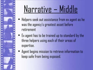 Narrative – Middle
• Helpers seek out assistance from ex agent as he
  was the agency’s greatest asset before
  retirement
• Ex agent has to be trained up to standard by the
  three helpers using each of their areas of
  expertise.
• Agent begins mission to retrieve information to
  keep safe from being exposed.
 