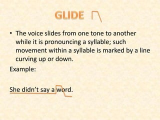 • The voice slides from one tone to another
while it is pronouncing a syllable; such
movement within a syllable is marked by a line
curving up or down.
Example:
She didn’t say a word.
 