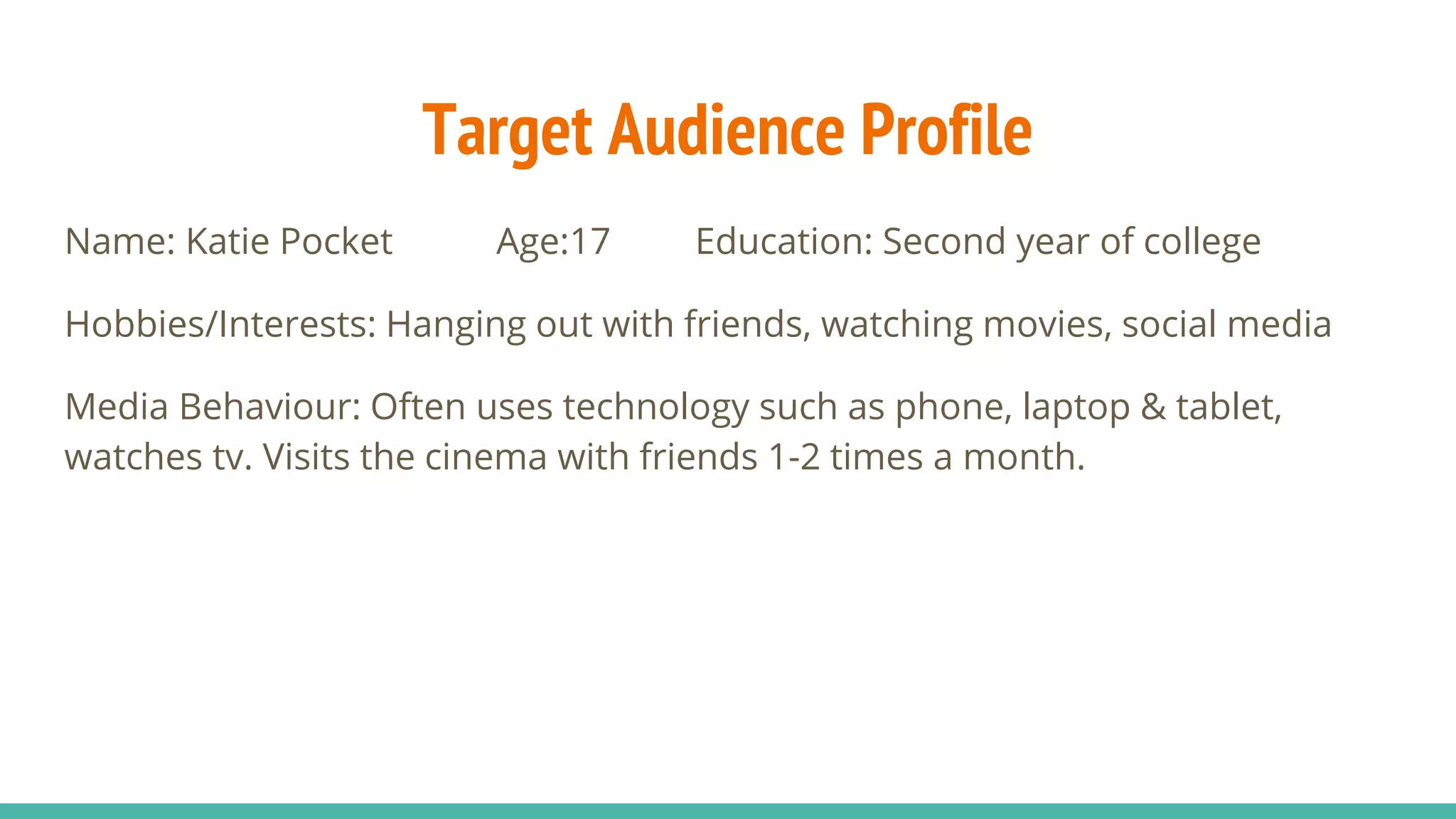 Target Audience Profile
Name: Katie Pocket Age:17 Education: Second year of college
Hobbies/Interests: Hanging out with friends, watching movies, social media
Media Behaviour: Often uses technology such as phone, laptop & tablet,
watches tv. Visits the cinema with friends 1-2 times a month.
 