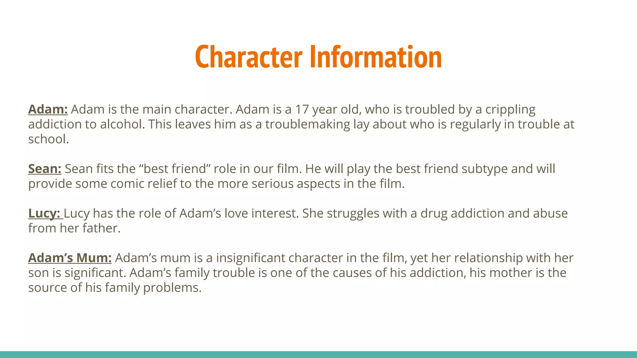 Character Information
Adam: Adam is the main character. Adam is a 17 year old, who is troubled by a crippling
addiction to alcohol. This leaves him as a troublemaking lay about who is regularly in trouble at
school.
Sean: Sean fits the “best friend” role in our film. He will play the best friend subtype and will
provide some comic relief to the more serious aspects in the film.
Lucy: Lucy has the role of Adam’s love interest. She struggles with a drug addiction and abuse
from her father.
Adam’s Mum: Adam’s mum is a insignificant character in the film, yet her relationship with her
son is significant. Adam’s family trouble is one of the causes of his addiction, his mother is the
source of his family problems.
 