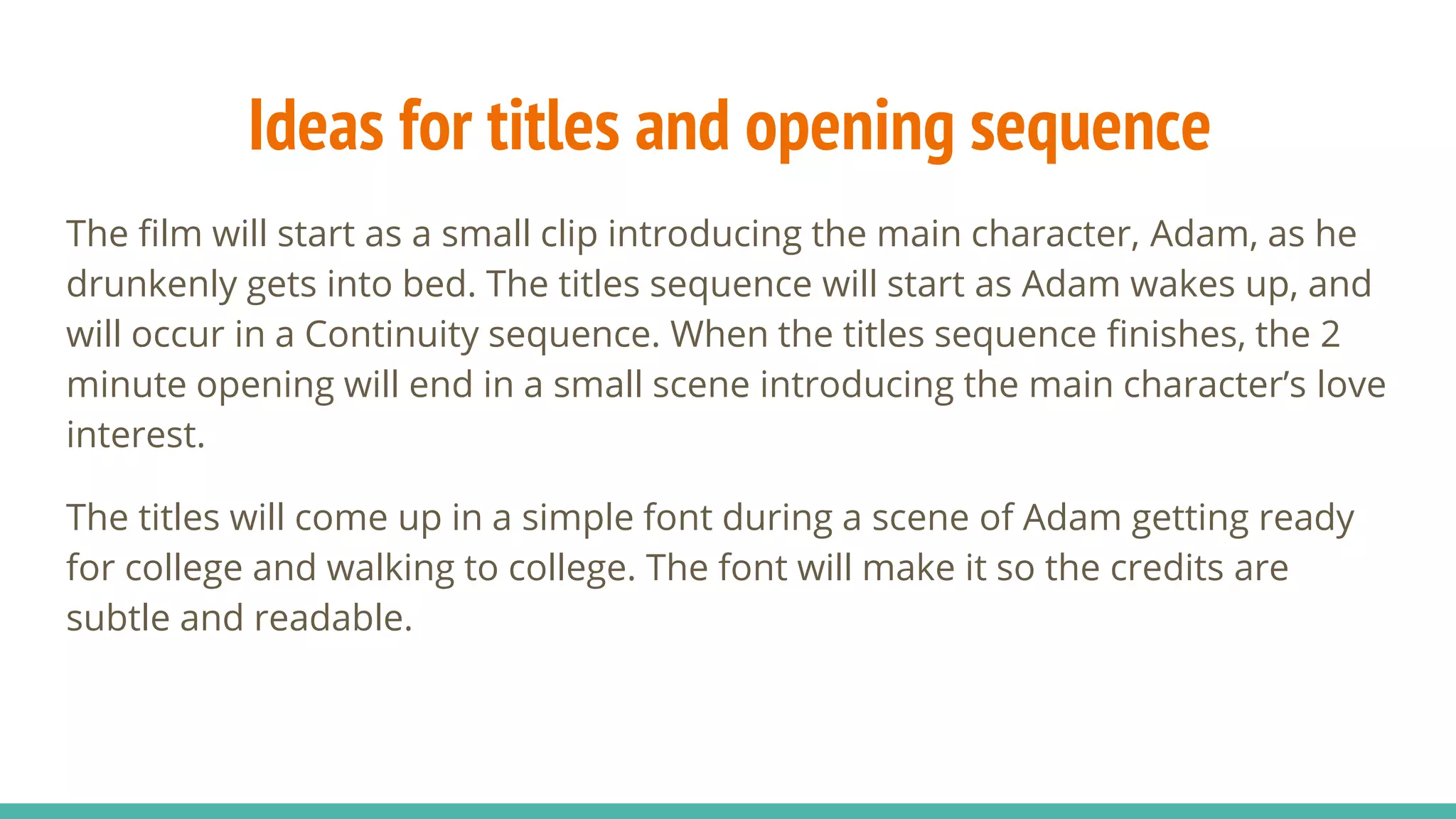 Ideas for titles and opening sequence
The film will start as a small clip introducing the main character, Adam, as he
drunkenly gets into bed. The titles sequence will start as Adam wakes up, and
will occur in a Continuity sequence. When the titles sequence finishes, the 2
minute opening will end in a small scene introducing the main character’s love
interest.
The titles will come up in a simple font during a scene of Adam getting ready
for college and walking to college. The font will make it so the credits are
subtle and readable.
 