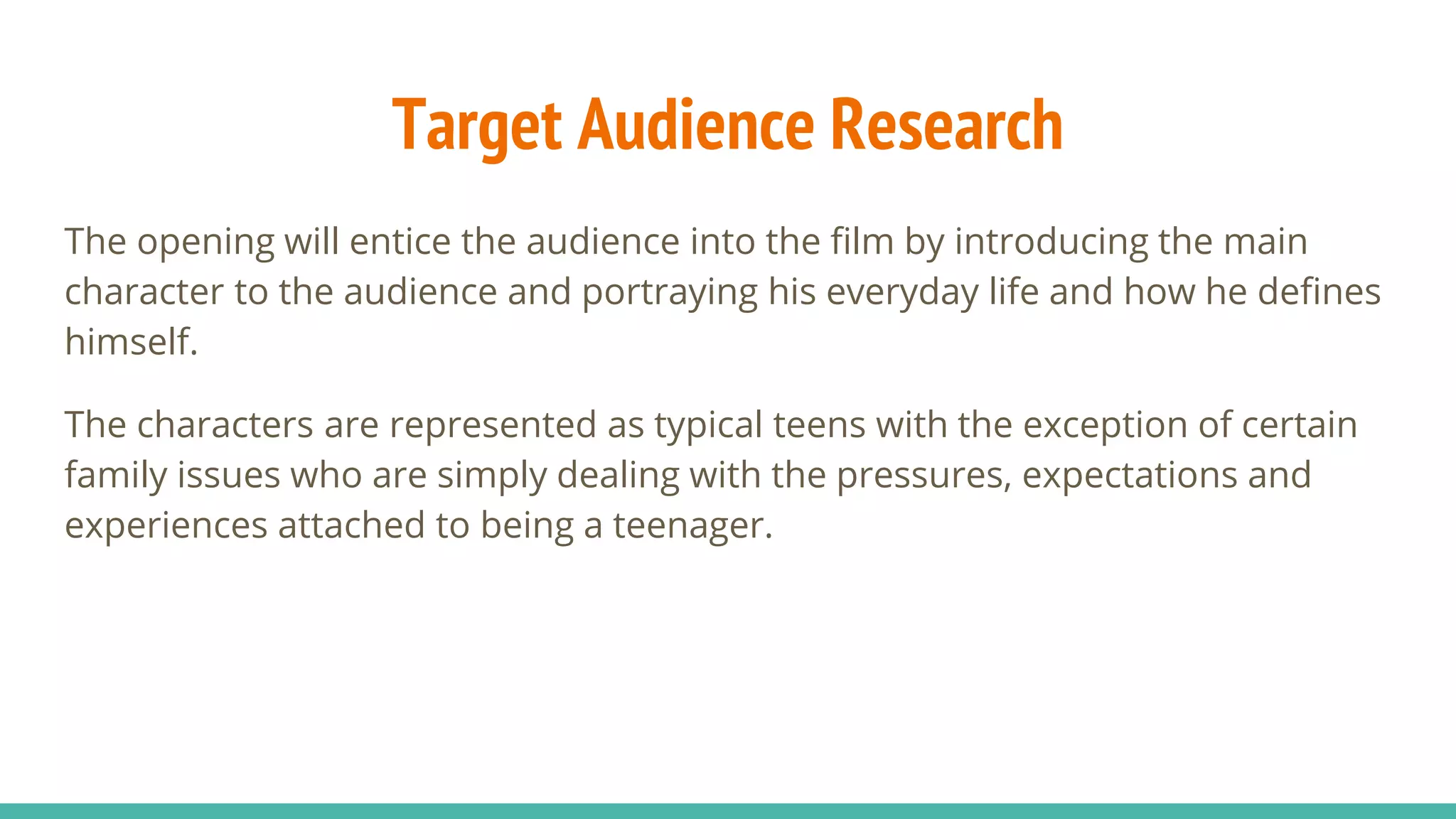 Target Audience Research
The opening will entice the audience into the film by introducing the main
character to the audience and portraying his everyday life and how he defines
himself.
The characters are represented as typical teens with the exception of certain
family issues who are simply dealing with the pressures, expectations and
experiences attached to being a teenager.
 