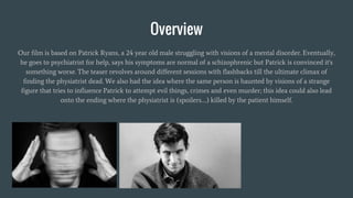 Overview
Our film is based on Patrick Ryans, a 24 year old male struggling with visions of a mental disorder. Eventually,
he goes to psychiatrist for help, says his symptoms are normal of a schizophrenic but Patrick is convinced it's
something worse. The teaser revolves around different sessions with flashbacks till the ultimate climax of
finding the physiatrist dead. We also had the idea where the same person is haunted by visions of a strange
figure that tries to influence Patrick to attempt evil things, crimes and even murder; this idea could also lead
onto the ending where the physiatrist is (spoilers….) killed by the patient himself.
 