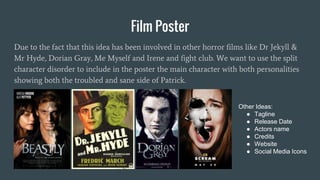 Film Poster
Due to the fact that this idea has been involved in other horror films like Dr Jekyll &
Mr Hyde, Dorian Gray, Me Myself and Irene and fight club. We want to use the split
character disorder to include in the poster the main character with both personalities
showing both the troubled and sane side of Patrick.
Other Ideas:
● Tagline
● Release Date
● Actors name
● Credits
● Website
● Social Media Icons
 