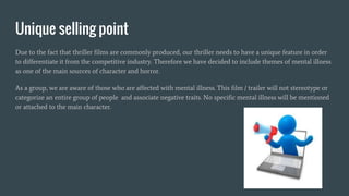Unique selling point
Due to the fact that thriller films are commonly produced, our thriller needs to have a unique feature in order
to differentiate it from the competitive industry. Therefore we have decided to include themes of mental illness
as one of the main sources of character and horror.
As a group, we are aware of those who are affected with mental illness. This film / trailer will not stereotype or
categorize an entire group of people and associate negative traits. No specific mental illness will be mentioned
or attached to the main character.
 