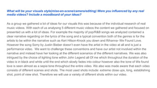 What will be your visuals style(mise-en-scene/camera/editing) Were you influenced by any real
media videos? Include a moodboard of your ideas?
As a group we gathered a lot of ideas for our visuals this was because of the individual research of real
music videos. With each of us analysing 5 different music videos the content we gathered and focused on
presented us with a lot of ideas. For example the majority of pop/R&B songs we analyzed contained a
clear narrative regarding on the lyrics of the song and a typical convention both of the genres is for the
artists to be within the narrative such as Keri Hilson-Knock you down and Rihanna- We Found Love.
However the song Sorry by Justin Bieber doesn’t even have the artist in the video at all and is just a
performance video. We want to challenge these conventions and have our artist not involved within the
narrative and instead have her looking at the different scenarios of the different narratives. We was also
intrigued by the choice of lighting tone within John Legend all Of me which throughout the duration of the
video is in black and white until the end which slowly fades into colour however also the tone of We found
love is seen almost as a sepia tone throughout the entire video. We also was made aware that each video
consists of different scenes and shots. The most used shots include: extreme close ups, long, establishing
shot, point of view shot. Therefore we will use a variety of different shots within our video.
 