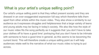 What is your artist’s unique selling point?
Our artist's unique selling point is that they reflect present society and they are
dressed in an over exaggerated expression full way which therefore tells them
apart from other artists within the music video. They also show a similarity to our
audience as it expresses struggles and helplessness that a large variety of teens
and young adults may be facing in today’s society. We also like how the style of
our music video fits the song perfectly as it suggests that ‘you don’t have to take
your clothes off to have a good time’ portraying that you don’t have to be intimate
with someone to have a good time in general, as this seems to be becoming the
current trend. This will therefore create a unique selling point as it will help
audiences relate well to the narrative of what our music video is trying to put
across.
 
