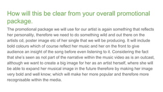How will this be clear from your overall promotional
package.
The promotional package we will use for our artist is again something that reflects
her personality, therefore we need to do something wild and out there on the
artists cd, poster image etc of her single that we will be producing. It will include
bold colours which of course reflect her music and her on the front to give
audience an insight of the song before even listening to it. Considering the fact
that she’s seen as not part of the narrative within the music video as is an outcast,
although we want to create a big image for her as an artist herself, where she will
be able to expand her musical image in the future therefore by making her image
very bold and well know; which will make her more popular and therefore more
recognisable within the media.
 