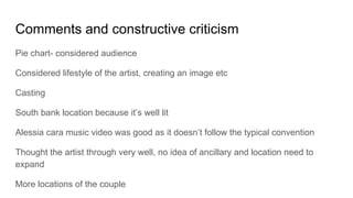 Comments and constructive criticism
Pie chart- considered audience
Considered lifestyle of the artist, creating an image etc
Casting
South bank location because it’s well lit
Alessia cara music video was good as it doesn’t follow the typical convention
Thought the artist through very well, no idea of ancillary and location need to
expand
More locations of the couple
 