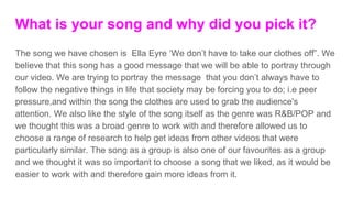 What is your song and why did you pick it?
The song we have chosen is Ella Eyre ‘We don’t have to take our clothes off”. We
believe that this song has a good message that we will be able to portray through
our video. We are trying to portray the message that you don’t always have to
follow the negative things in life that society may be forcing you to do; i.e peer
pressure,and within the song the clothes are used to grab the audience's
attention. We also like the style of the song itself as the genre was R&B/POP and
we thought this was a broad genre to work with and therefore allowed us to
choose a range of research to help get ideas from other videos that were
particularly similar. The song as a group is also one of our favourites as a group
and we thought it was so important to choose a song that we liked, as it would be
easier to work with and therefore gain more ideas from it.
 