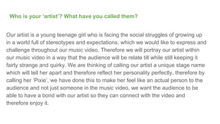 Who is your ‘artist’? What have you called them?
Our artist is a young teenage girl who is facing the social struggles of growing up
in a world full of stereotypes and expectations, which we would like to express and
challenge throughout our music video. Therefore we will portray our artist within
our music video in a way that the audience will be relate till while still keeping it
fairly strange and quirky. We are thinking of calling our artist a unique stage name
which will tell her apart and therefore reflect her personality perfectly, therefore by
calling her ‘Pixie’, we have done this to make her feel like an actual person to the
audience and not just someone in the music video, we want the audience to be
able to have a bond with our artist so they can connect with the video and
therefore enjoy it.
 