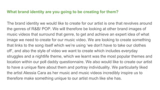 What brand identity are you going to be creating for them?
The brand identity we would like to create for our artist is one that revolves around
the genres of R&B/ POP. We will therefore be looking at other brand images of
music videos that surround that genre, to get and achieve an expert idea of what
image we need to create for our music video. We are looking to create something
that links to the song itself which we’re using ‘we don't have to take our clothes
off’, and also the style of video we want to create which includes everyday
struggles and a nightlife theme, which we learnt was the most popular themes and
location within our poll daddy questionnaire. We also would like to create our artist
to have a unique flare about them and portray individuality. We particularly liked
the artist Alessia Cara as her music and music videos incredibly inspire us to
therefore make something unique to our artist much like she has.
 