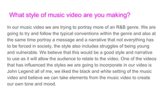What style of music video are you making?
In our music video we are trying to portray more of an R&B genre. We are
going to try and follow the typical conventions within the genre and also at
the same time portray a message and a narrative that not everything has
to be forced in society, the style also includes struggles of being young
and vulnerable. We believe that this would be a good style and narrative
to use as it will allow the audience to relate to the video. One of the videos
that has influenced the styles we are going to incorporate in our video is
John Legend all of me, we liked the black and white setting of the music
video and believe we can take elements from the music video to create
our own tone and mood.
 
