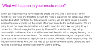 What will happen in your music video?
Within our music video we have chosen to create the artist who is an outsider to the
narrative of the video and therefore through the lyrics is explaining her perspective of her
surrounding which highlights her thoughts and feelings. We are going to use a nightlife
location therefore we believed the streets of London would be the perfect location. We are
going to use two separate characters in the video to act the story. We are going to try a
present the different struggles that you might face within a relationship (e.g. being
pressured).In addition another shot will be used and the artist will be singing the song but in
the same location as the couple was. Our artists look will be extravagant compared to the
other actors we have used to highlight her and to use clothing to reflect her personality. We
would therefore like to work with this idea so our audience will be able to understand and
relate to the narrative and message that we want to portray.
 