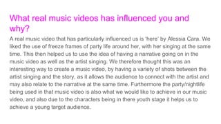 What real music videos has influenced you and
why?
A real music video that has particularly influenced us is ‘here’ by Alessia Cara. We
liked the use of freeze frames of party life around her, with her singing at the same
time. This then helped us to use the idea of having a narrative going on in the
music video as well as the artist singing. We therefore thought this was an
interesting way to create a music video, by having a variety of shots between the
artist singing and the story, as it allows the audience to connect with the artist and
may also relate to the narrative at the same time. Furthermore the party/nightlife
being used in that music video is also what we would like to achieve in our music
video, and also due to the characters being in there youth stage it helps us to
achieve a young target audience.
 