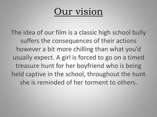 Our vision
The idea of our film is a classic high school bully
suffers the consequences of their actions
however a bit more chilling than what you’d
usually expect. A girl is forced to go on a timed
treasure hunt for her boyfriend who is being
held captive in the school, throughout the hunt
she is reminded of her torment to others.
 