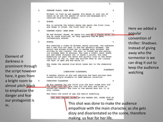Here we added a
popular
convention of
thriller: Shadows.
Instead of giving
away who the
tormentor is we
can drag it out to
keep the audience
watching
This shot was done to make the audience
empathize with the main character, as she gets
dizzy and disorientated so the scene, therefore
making us fear for her life.
Element of
darkness is
prominent through
the script however
here, it goes from
a bright room to
almost pitch black
to emphasize the
danger and fear
our protagonist is
in.
 
