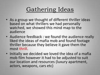 Gathering Ideas
• As a group we thought of different thriller ideas
based on what thrillers we had personally
watched, we showed this mind map to the
audience
• Audience feedback : we found the audience really
liked the ideas of mafia mob and found footage
thriller because they believe it gave them the
most thrill.
• Initially we decided we loved the idea of a mafia
mob film however it had to be adjusted to suit
our location and resources (luxury apartment,
actors, weapons, cars etc)
 