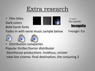 Extra research
• Film titles
Dark colors
Bold harsh fonts
Fades in with eerie music sample below
• Distribution companies
Popular thriller/horror distributor
-blumhouse productions: insidious, sinister
-new line cinema: final destination, the conjuring 2
Incognito
Incognito
Incognito
Incognito
 
