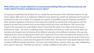 What will be your visuals style(mise-en-scene/camera/editing) Were you influenced by any real
media videos? Include a moodboard of your ideas?
As a group we gathered a lot of ideas for our visuals this was because of the individual research of real
music videos. With each of us analysing 5 different music videos the content we gathered and focused on
presented us with a lot of ideas. For example the majority of pop/R&B songs we analyzed contained a
clear narrative regarding on the lyrics of the song and a typical convention both of the genres is for the
artists to be within the narrative such as Keri Hilson-Knock you down and Rihanna- We Found Love.
However the song Sorry by Justin Bieber doesn’t even have the artist in the video at all and is just a
performance video. We want to challenge these conventions and have our artist not involved within the
narrative and instead have her looking at the different scenarios of the different narratives. We was also
intrigued by the choice of lighting tone within John Legend all Of me which throughout the duration of the
video is in black and white until the end which slowly fades into colour however also the tone of We found
love is seen almost as a sepia tone throughout the entire video. We also was made aware that each video
consists of different scenes and shots. The most used shots include: extreme close ups, long, establishing
shot, point of view shot. Therefore we will use a variety of different shots within our video.
 