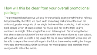 How will this be clear from your overall promotional
package.
The promotional package we will use for our artist is again something that reflects
her personality, therefore we need to do something wild and out there on the
artists cd, poster image etc of her single that we will be producing. It will include
bold colours which of course reflect her music and her on the front to give
audience an insight of the song before even listening to it. Considering the fact
that she’s seen as not part of the narrative within the music video as is an outcast,
although we want to create a big image for her as an artist herself, where she will
be able to expand her musical image in the future therefore by making her image
very bold and well know; which will make her more popular and therefore more
recognisable within the media.
 