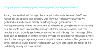 Why will your chosen song and artist appeal to the target audience?
As a group we decided the age of our target audience is between 14-20,one
reason for the specific age category was from our Polldaddy survey as we
gathered our audience is mainly from the younger generation. The
message/meaning behind the lyrics will be relatable to young teens in relationship
has the whole song is about the pressure of doing sexual activities, and how
couples should actually get to know each other and although the message of the
song can be focused on almost anyone any age we decided this message is more
vital for the younger age range as normally it is new experience.The gender of our
target audience is vital however once again we have listened to the result of the
poll daddy survey we constructed.
 