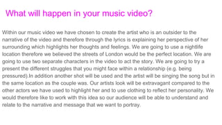 What will happen in your music video?
Within our music video we have chosen to create the artist who is an outsider to the
narrative of the video and therefore through the lyrics is explaining her perspective of her
surrounding which highlights her thoughts and feelings. We are going to use a nightlife
location therefore we believed the streets of London would be the perfect location. We are
going to use two separate characters in the video to act the story. We are going to try a
present the different struggles that you might face within a relationship (e.g. being
pressured).In addition another shot will be used and the artist will be singing the song but in
the same location as the couple was. Our artists look will be extravagant compared to the
other actors we have used to highlight her and to use clothing to reflect her personality. We
would therefore like to work with this idea so our audience will be able to understand and
relate to the narrative and message that we want to portray.
 