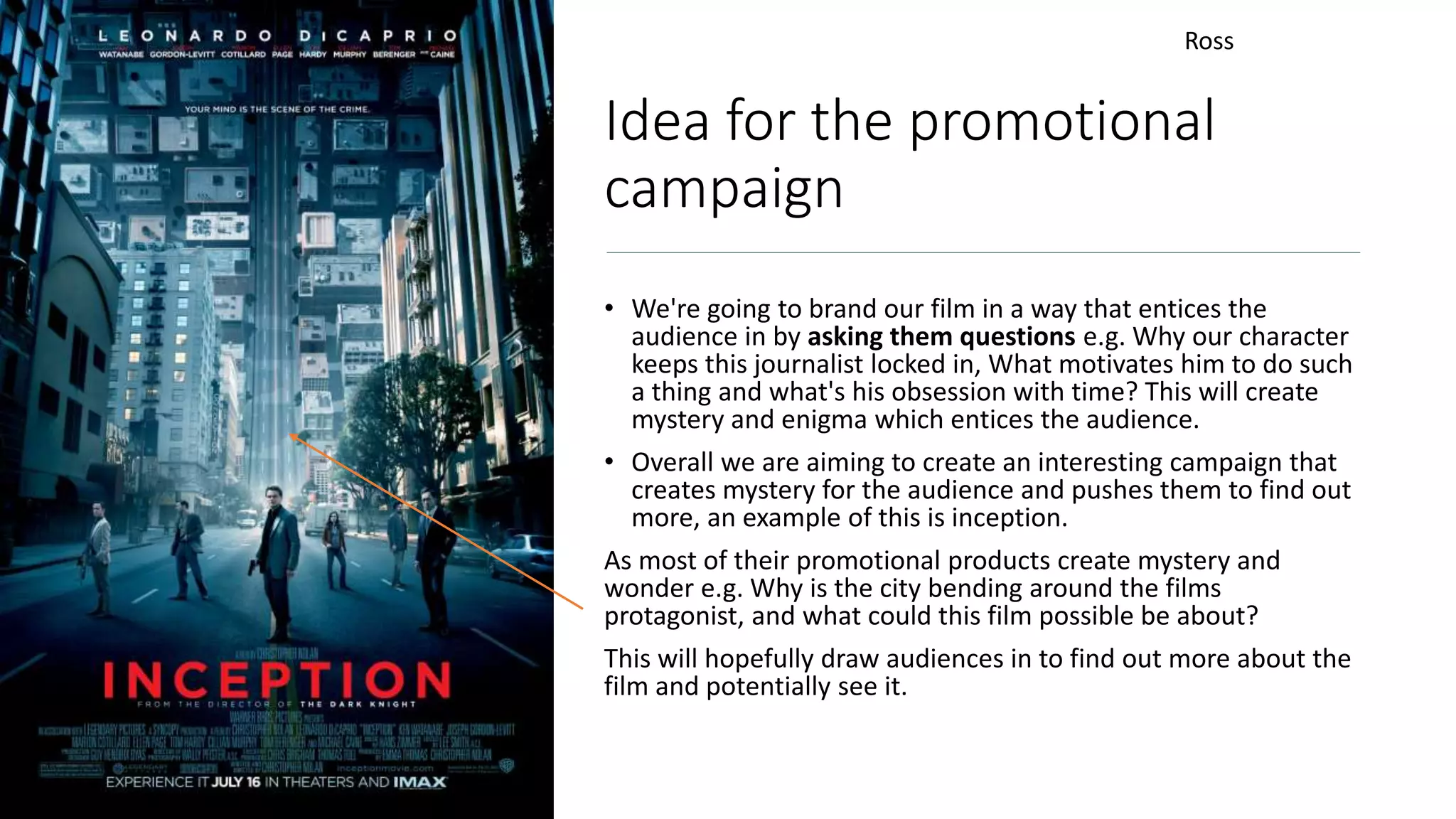 Idea for the promotional
campaign
• We're going to brand our film in a way that entices the
audience in by asking them questions e.g. Why our character
keeps this journalist locked in, What motivates him to do such
a thing and what's his obsession with time? This will create
mystery and enigma which entices the audience.
• Overall we are aiming to create an interesting campaign that
creates mystery for the audience and pushes them to find out
more, an example of this is inception.
As most of their promotional products create mystery and
wonder e.g. Why is the city bending around the films
protagonist, and what could this film possible be about?
This will hopefully draw audiences in to find out more about the
film and potentially see it.
Ross
 