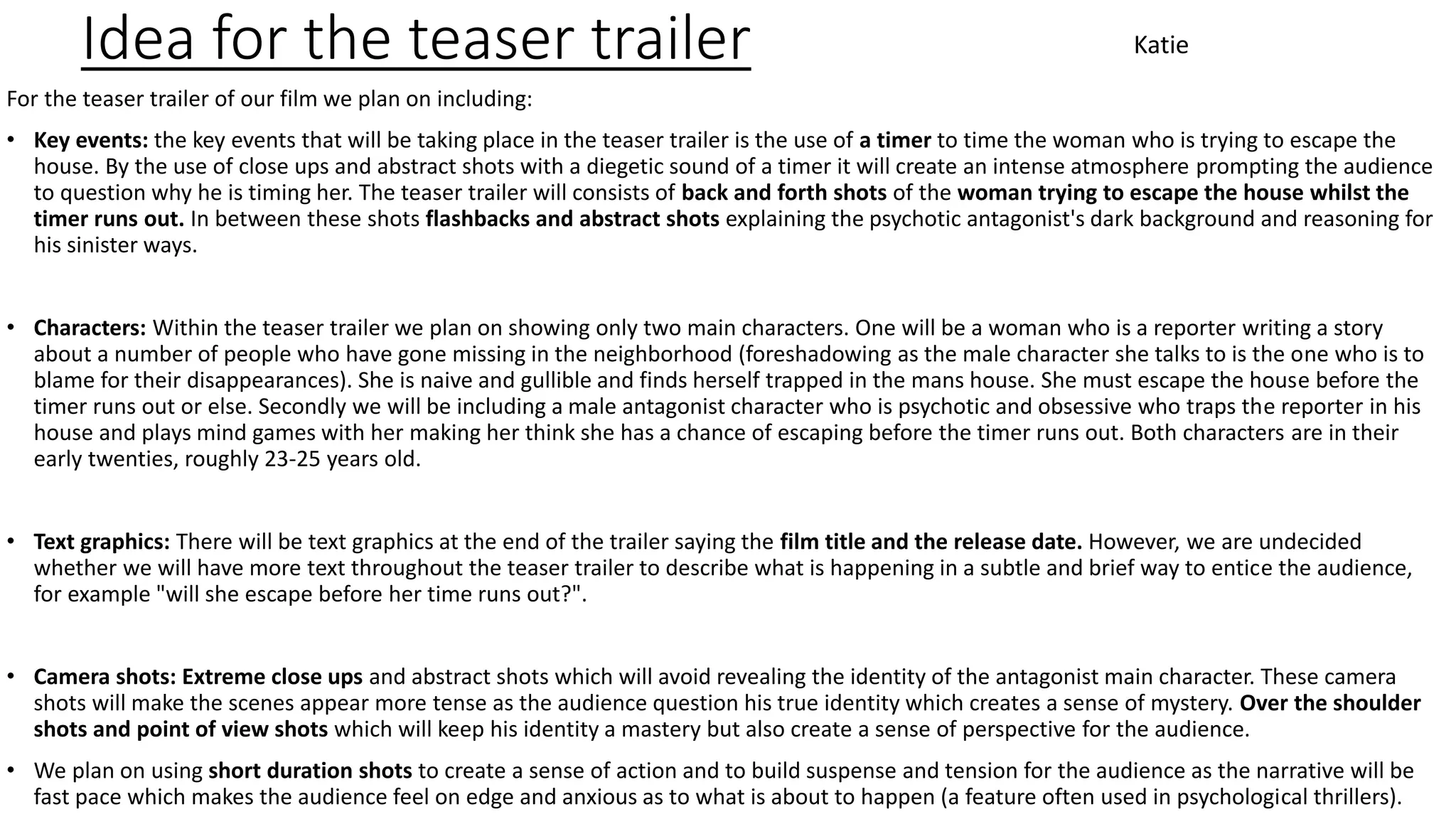 Idea for the teaser trailer
For the teaser trailer of our film we plan on including:
• Key events: the key events that will be taking place in the teaser trailer is the use of a timer to time the woman who is trying to escape the
house. By the use of close ups and abstract shots with a diegetic sound of a timer it will create an intense atmosphere prompting the audience
to question why he is timing her. The teaser trailer will consists of back and forth shots of the woman trying to escape the house whilst the
timer runs out. In between these shots flashbacks and abstract shots explaining the psychotic antagonist's dark background and reasoning for
his sinister ways.
• Characters: Within the teaser trailer we plan on showing only two main characters. One will be a woman who is a reporter writing a story
about a number of people who have gone missing in the neighborhood (foreshadowing as the male character she talks to is the one who is to
blame for their disappearances). She is naive and gullible and finds herself trapped in the mans house. She must escape the house before the
timer runs out or else. Secondly we will be including a male antagonist character who is psychotic and obsessive who traps the reporter in his
house and plays mind games with her making her think she has a chance of escaping before the timer runs out. Both characters are in their
early twenties, roughly 23-25 years old.
• Text graphics: There will be text graphics at the end of the trailer saying the film title and the release date. However, we are undecided
whether we will have more text throughout the teaser trailer to describe what is happening in a subtle and brief way to entice the audience,
for example "will she escape before her time runs out?".
• Camera shots: Extreme close ups and abstract shots which will avoid revealing the identity of the antagonist main character. These camera
shots will make the scenes appear more tense as the audience question his true identity which creates a sense of mystery. Over the shoulder
shots and point of view shots which will keep his identity a mastery but also create a sense of perspective for the audience.
• We plan on using short duration shots to create a sense of action and to build suspense and tension for the audience as the narrative will be
fast pace which makes the audience feel on edge and anxious as to what is about to happen (a feature often used in psychological thrillers).
Katie
 