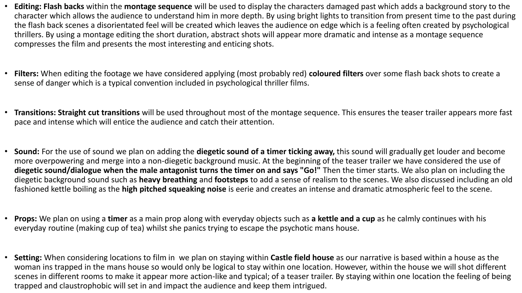 • Editing: Flash backs within the montage sequence will be used to display the characters damaged past which adds a background story to the
character which allows the audience to understand him in more depth. By using bright lights to transition from present time to the past during
the flash back scenes a disorientated feel will be created which leaves the audience on edge which is a feeling often created by psychological
thrillers. By using a montage editing the short duration, abstract shots will appear more dramatic and intense as a montage sequence
compresses the film and presents the most interesting and enticing shots.
• Filters: When editing the footage we have considered applying (most probably red) coloured filters over some flash back shots to create a
sense of danger which is a typical convention included in psychological thriller films.
• Transitions: Straight cut transitions will be used throughout most of the montage sequence. This ensures the teaser trailer appears more fast
pace and intense which will entice the audience and catch their attention.
• Sound: For the use of sound we plan on adding the diegetic sound of a timer ticking away, this sound will gradually get louder and become
more overpowering and merge into a non-diegetic background music. At the beginning of the teaser trailer we have considered the use of
diegetic sound/dialogue when the male antagonist turns the timer on and says "Go!" Then the timer starts. We also plan on including the
diegetic background sound such as heavy breathing and footsteps to add a sense of realism to the scenes. We also discussed including an old
fashioned kettle boiling as the high pitched squeaking noise is eerie and creates an intense and dramatic atmospheric feel to the scene.
• Props: We plan on using a timer as a main prop along with everyday objects such as a kettle and a cup as he calmly continues with his
everyday routine (making cup of tea) whilst she panics trying to escape the psychotic mans house.
• Setting: When considering locations to film in we plan on staying within Castle field house as our narrative is based within a house as the
woman ins trapped in the mans house so would only be logical to stay within one location. However, within the house we will shot different
scenes in different rooms to make it appear more action-like and typical; of a teaser trailer. By staying within one location the feeling of being
trapped and claustrophobic will set in and impact the audience and keep them intrigued.
 