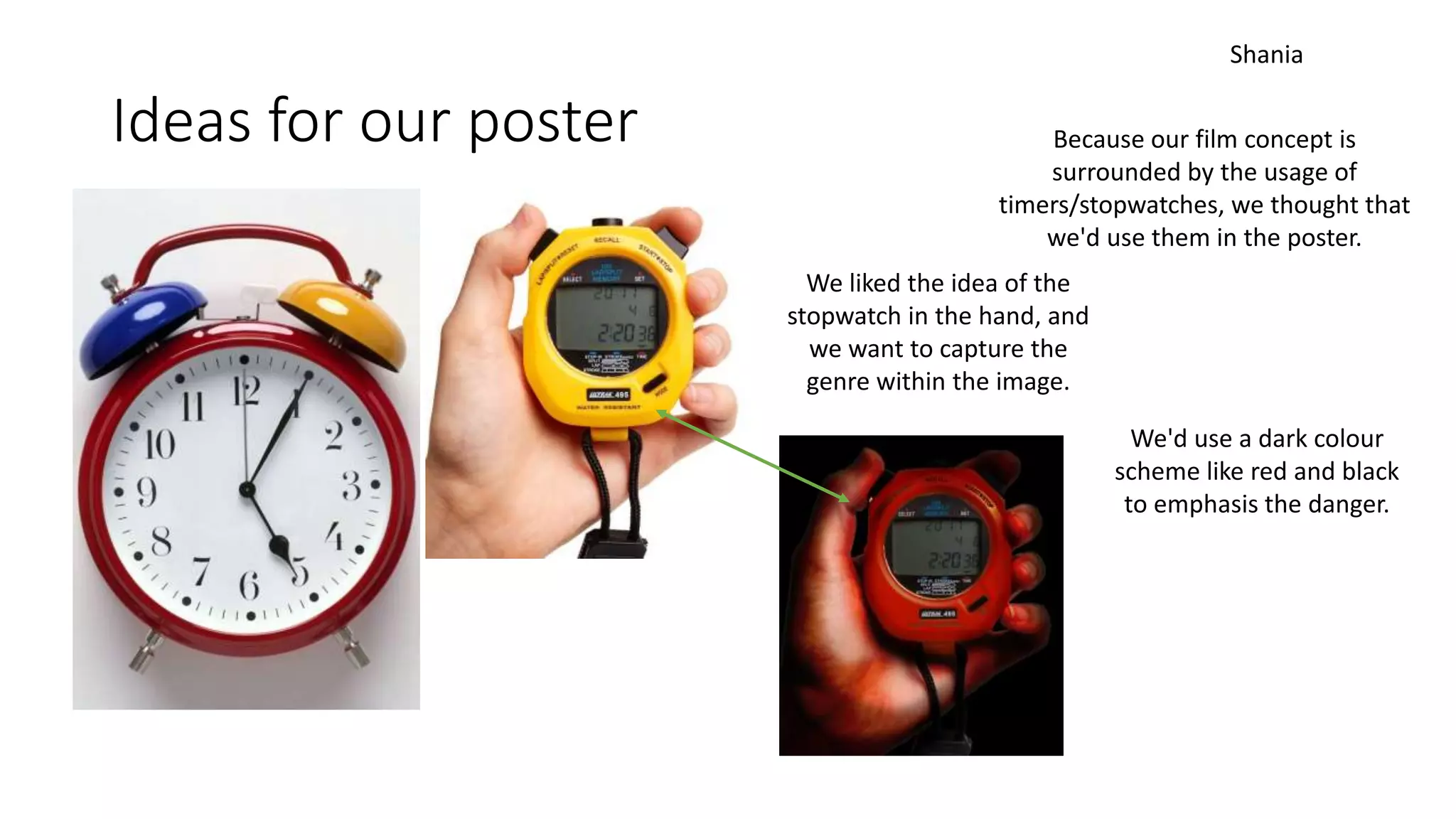 Ideas for our poster Because our film concept is
surrounded by the usage of
timers/stopwatches, we thought that
we'd use them in the poster.
We liked the idea of the
stopwatch in the hand, and
we want to capture the
genre within the image.
We'd use a dark colour
scheme like red and black
to emphasis the danger.
Shania
 